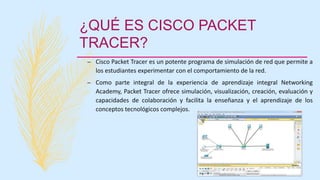 ¿QUÉ ES CISCO PACKET
TRACER?
– Cisco Packet Tracer es un potente programa de simulación de red que permite a
los estudiantes experimentar con el comportamiento de la red.
– Como parte integral de la experiencia de aprendizaje integral Networking
Academy, Packet Tracer ofrece simulación, visualización, creación, evaluación y
capacidades de colaboración y facilita la enseñanza y el aprendizaje de los
conceptos tecnológicos complejos.
 