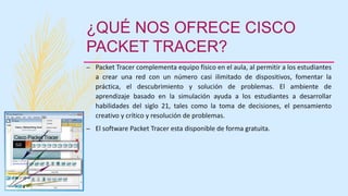 ¿QUÉ NOS OFRECE CISCO
PACKET TRACER?
– Packet Tracer complementa equipo físico en el aula, al permitir a los estudiantes
a crear una red con un número casi ilimitado de dispositivos, fomentar la
práctica, el descubrimiento y solución de problemas. El ambiente de
aprendizaje basado en la simulación ayuda a los estudiantes a desarrollar
habilidades del siglo 21, tales como la toma de decisiones, el pensamiento
creativo y crítico y resolución de problemas.
– El software Packet Tracer esta disponible de forma gratuita.
 