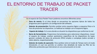 EL ENTORNO DE TRABAJO DE PACKET
TRACER
En el espacio de Cisco Packet Tracer podemos encontrar diferentes zonas:
– Zona de menús: Es el área donde se encuentran las opciones típicas de todos los
programas para la gestión y la configuración del software.
– Selector de presentación: Permite cambiar entre esquema lógico y esquema físico a la
hora de presentar los dispositivo. Lo habitual es trabajar con el esquema lógico.
– Espacio de trabajo. Es la zona donde se situarán los dispositivos que conforman la red
– Barra de herramientas. Proporciona herramientas para seleccionar dispositivos, mover
el espacio de trabajo, analizar parámetros específicos de los dispositivos (la lupa),
generar unidades de datos de protocolo (PDU) simples o complejas (sobre cerrado y
sobre abierto, respectivamente).
– Selector de modos de operación. Para cambiar entre el modo de Tiempo real o el modo
Simulación, el cual nos permite un análisis más detallado de todas las PDU de los
diferentes protocolos que intervienen en una comunicación en la red.
 