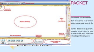 EL ENTORNO DE TRABAJO DE PACKET
TRACER
– Selector de escenarios. Sirve para realizar distintos análisis sobre una misma red.
– Área de estado del escenario. Muestra las UDP que han intervenido en el análisis
realizado, ya sea en tiempo real o en modo simulación, para cada uno de los
escenarios o situaciones en los que ha operado la red.
– Área de dispositivos. Es la zona que permite seleccionar los dispositivos que van a
ser incluidos en el espacio de trabajo, así como la conexión entre estos. La zona
izquierda recoge los dispositivos por grupos y la zona derecha del área ofrece los
dispositivos incluidos, de acuerdo con la numeración utilizada por Cisco System.
 