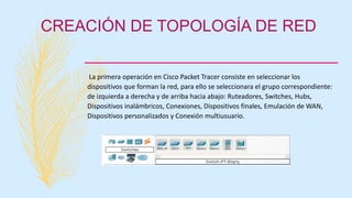 CREACIÓN DE TOPOLOGÍA DE RED
La primera operación en Cisco Packet Tracer consiste en seleccionar los
dispositivos que forman la red, para ello se seleccionara el grupo correspondiente:
de izquierda a derecha y de arriba hacia abajo: Ruteadores, Switches, Hubs,
Dispositivos inalámbricos, Conexiones, Dispositivos finales, Emulación de WAN,
Dispositivos personalizados y Conexión multiusuario.
 