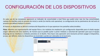 CONFIGURACIÓN DE LOS DISPOSITIVOS
En cada una de las conexiones aparecerá un indicador de conectividad a nivel físico que podrá estar rojo (no hay conectividad),
naranja (la interface está en proceso de inicio) o verde (la interfaz está operativa). La configuración de los parámetros de red será un
proceso que deberá realizar el usuario.
Al marcar un dispositivo se abrirá la ventana del dispositivo en la que aparecen tres pestañas seleccionables:
Físico. Muestra una representación del equipo físico y los módulos de ampliación y/o configuración disponible para el citado equipo
(según referencia de Cisco System), de manera que es posible quitar o poner módulos a voluntad del operador para que el equipo
disponga de las interfaces o módulos previstos en el diseño. Para hacer esta operación será necesario primero apagar el dispositivo,
ya que, por defecto, todos los dispositivos se encienden cuando son colocados en el escenario.
 