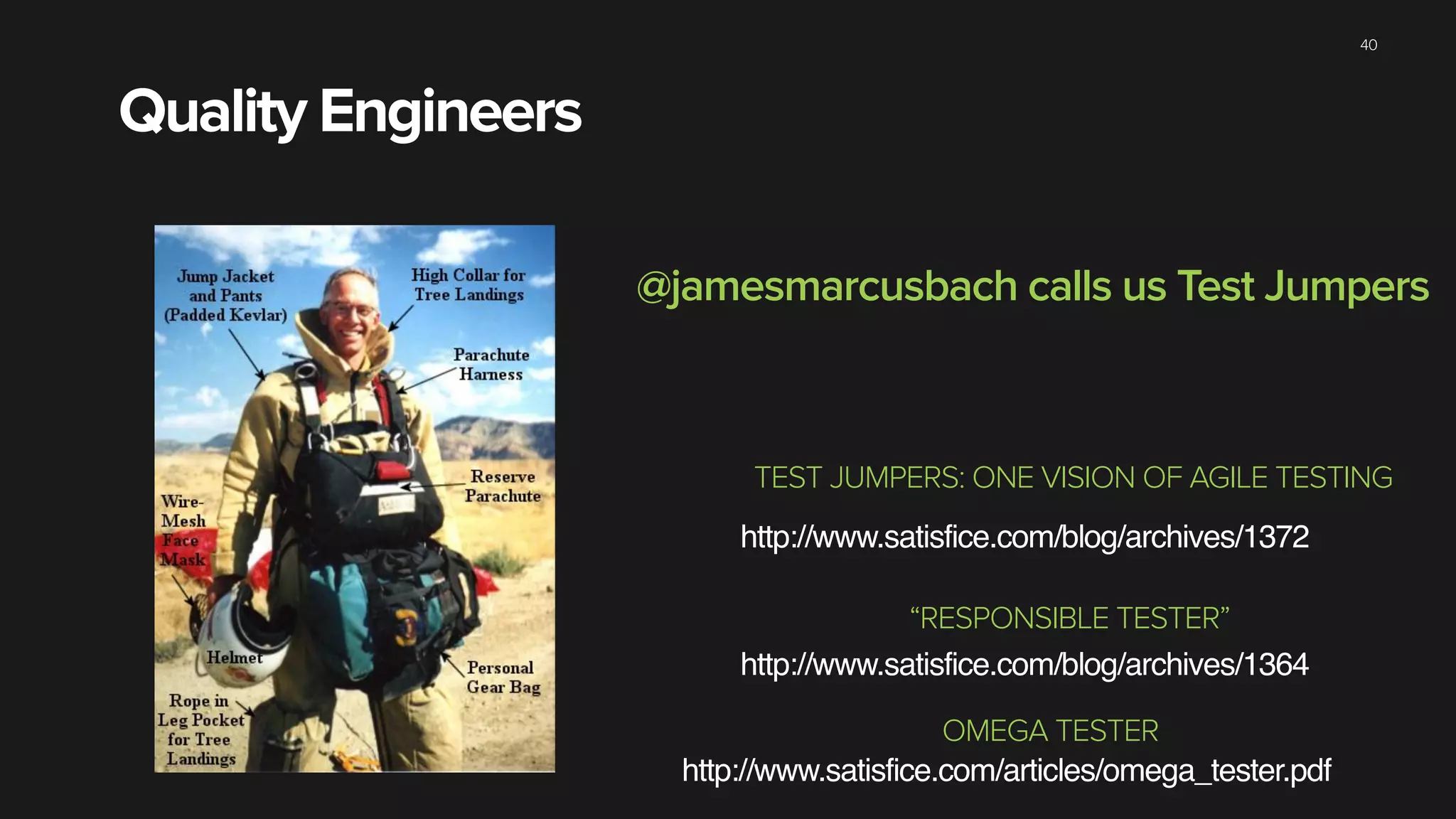 Quality Engineers
40
http://www.satisfice.com/blog/archives/1372
TEST JUMPERS: ONE VISION OF AGILE TESTING
http://www.satisfice.com/blog/archives/1364
“RESPONSIBLE TESTER”
http://www.satisfice.com/articles/omega_tester.pdf
OMEGA TESTER
@jamesmarcusbach calls us Test Jumpers
 