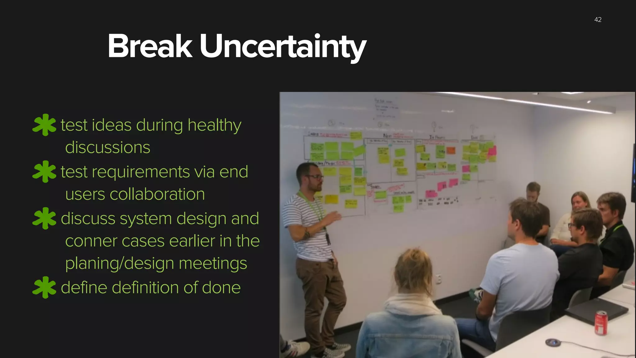 42
test ideas during healthy
discussions
test requirements via end
users collaboration
discuss system design and
conner cases earlier in the
planing/design meetings
define definition of done
Break Uncertainty
 