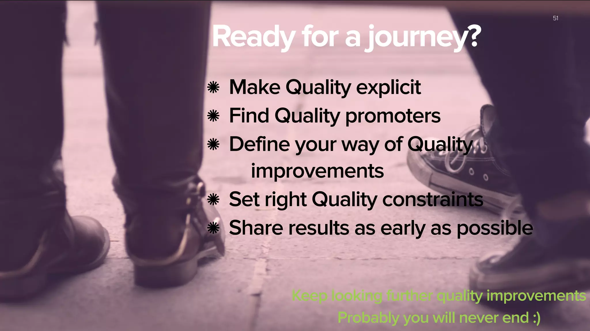51
Ready for a journey?
Make Quality explicit
Find Quality promoters
Define your way of Quality
improvements
Set right Quality constraints
Share results as early as possible
Keep looking further quality improvements
Probably you will never end :)
 