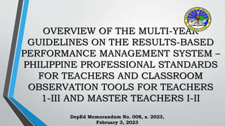 OVERVIEW OF THE MULTI-YEAR
GUIDELINES ON THE RESULTS-BASED
PERFORMANCE MANAGEMENT SYSTEM –
PHILIPPINE PROFESSIONAL STANDARDS
FOR TEACHERS AND CLASSROOM
OBSERVATION TOOLS FOR TEACHERS
1-III AND MASTER TEACHERS I-II
DepEd Memorandum No. 008, s. 2023,
February 3, 2023
 