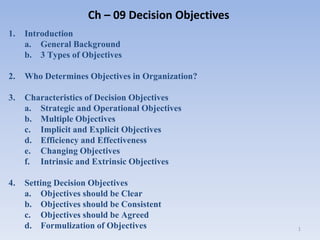 Ch – 09 Decision Objectives
1. Introduction
a. General Background
b. 3 Types of Objectives
2. Who Determines Objectives in Organization?
3. Characteristics of Decision Objectives
a. Strategic and Operational Objectives
b. Multiple Objectives
c. Implicit and Explicit Objectives
d. Efficiency and Effectiveness
e. Changing Objectives
f. Intrinsic and Extrinsic Objectives
4. Setting Decision Objectives
a. Objectives should be Clear
b. Objectives should be Consistent
c. Objectives should be Agreed
d. Formulization of Objectives 1
 