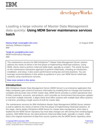 Loading a large volume of Master Data Management
data quickly: Using MDM Server maintenance services
batch
Neeraj Singh (sneeraj@in.ibm.com)
Advisory Software Engineer
IBM　　

14 August 2009

Yongli An (yongli@ca.ibm.com)
MDM Performance Manager
IBM
The maintenance services for IBM InfoSphere™ Master Data Management Server solution
address the needs of clients in the first phase of implementing initial load solutions. Using
MDM, clients need to perform initial and delta loads, typically as a batch. This article focuses
on the maintenance transaction approach to perform initial loads, including an introduction,
installation, and setup. It also covers performance tuning tips and best practices. You can
leverage recommendations in this article as guidance in your own MDM Server initial load
solutions using maintenance services.
View more content in this series

Introduction
IBM InfoSphere Master Data Management Server (MDM Server) is an enterprise application that
helps companies gain control of business information by enabling them to manage and maintain a
complete and accurate view of their master data. MDM Server provides a unified operational view
of their customers, accounts, and products, and it provides an environment that processes updates
to and from multiple channels. It aligns these front office systems with multiple back office systems
in real time, providing a single source of truth for master data.
The maintenance services for IBM InfoSphere Master Data Management (MDM) Server solution
is built to address the needs of clients in the first phase of implementing initial load solutions. At
this stage, clients deploy InfoSphere MDM Server for master data management, when data is
loaded into the MDM Server repository but most data changes are still coming from existing legacy
systems. With MDM Server, the client performs initial and delta loads, typically in a batch. Initial
load is the original movement of data from source systems into the MDM Server repository when
© Copyright IBM Corporation 2009
Loading a large volume of Master Data Management data
quickly: Using MDM Server maintenance services batch

Trademarks
Page 1 of 34

 