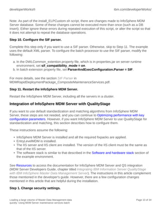 developerWorks®

ibm.com/developerWorks/

Note: As part of the install_ELPCustom.sh script, there are changes made to InfoSphere MDM
Server database. Some of these changes cannot be executed more than once (such as a DB
insert). Either ignore these errors during repeated execution of this script, or alter the script so that
it does not attempt to repeat the database operations.
Step 10. Configure the SIF parser.
Complete this step only if you want to use a SIF parser. Otherwise, skip to Step 11. The example
uses the default XML parser. To configure the batch processor to use the SIF parser, modify the
following:
a. In the DWLCommon_extention.property file, which is in properties.jar on server runtime
environment, set sif_compatibility_mode = on.
b. In batch extension property file, set ParserAndExecConfiguration.Parser = SIF.
For more details, see the section SIF Parser in
MDMRapidDeploymentPackage_CompositeMaintenanceServices.pdf.
Step 11. Restart the InfoSphere MDM Server.
Restart the InfoSphere MDM Server, including all the servers in a cluster.

Integration of InfoSphere MDM Server with QualityStage
If you want to use default standardization and matching algorithms from InfoSphere MDM
Server, these steps are not needed, and you can continue to Optimizing performance with key
configuration parameters. However, if you want InfoSphere MDM Server to use QualityStage for
standardization and matching, this section describes how to configure them.
These instructions assume the following:
• InfoSphere MDM Server is installed and all the required fixpacks are applied.
• EntryLevelMDM is installed.
• The IIS server and IIS client are installed. The version of the IIS client must be the same as
that of the IIS server.
• The software stack is similar to that described in the Software and hardware stack section of
the example environment.
See Resources to access the documentation for InfoSphere MDM Server and QS integration
(MDM Server Developers Guide, chapter titled Integrating IBM Information Server QualityStage
with IBM InfoSphere Master Data Management Server). The instructions in this article complement
those mentioned in the developer's guide. However, there are a few configuration changes
mentioned in this article that are helpful during the installation.
Step 1. Change security settings.

Loading a large volume of Master Data Management data
quickly: Using MDM Server maintenance services batch

Page 10 of 34

 