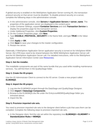 ibm.com/developerWorks/

developerWorks®

If global security is enabled on the WebSphere Application Server running IIS, the transaction
protocol security on that server must be disabled. To disable protocol security on a server,
complete the following steps in the administrative console:
a. In the administrative console, click Servers > Application Servers > server_name. The
properties of the application server are displayed in the content pane.
b. Under Container Settings, expand Container Services and click Transaction Service to
display the properties page for the transaction service.
c. Under Additional Properties, click Custom Properties.
d. On the Custom Properties page, click New.
e. Type DISABLE_PROTOCOL_SECURITY in the Name field, and type TRUE in the Value
field.
f. Click Apply or OK.
g. Click Save to save your changes to the master configuration.
h. Restart the server.
Optionally, if WebSphere Application Server application security is turned on for InfoSphere MDM
Server, the LTPA keys need to be shared between the MDM WebSphere Application Server cell
and the IIS WebSphere Application Server cell. For detailed instructions, refer to the WebSphere
Application Server Information Center (see Resources).
Step 2. Get the installer.
The installable components are part of the same bundle that you used while installing maintenance
services. You will find them in the QualityStage folder.
Step 3. Create the IIS project.
Use the IIS Administrator Client to connect to the IIS server. Create a new project called
ELMDMQS.
Step 4. Import the IIS project.
1. Log into the ELMDMQS project through the DataStage and QualityStage Designer.
2. Click Import > Datastage Components.
3. Browse to the ELMDMQS.dsx file under the EntryLevelMDMQualityStage folder you
extracted above.
4. Import the file.
Step 5. Provision imported rule sets.
You need to provision imported rule sets to the designer client before a job that uses them can be
compiled. Complete the following steps to provision imported rule sets.
a. In the Designer client, find the rule set within the repository tree ELMDMQS > ELMDMRT >
Standardization Rules > MDMQS.
Loading a large volume of Master Data Management data
quickly: Using MDM Server maintenance services batch

Page 11 of 34

 