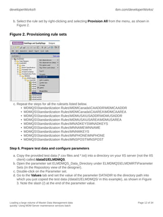 developerWorks®

ibm.com/developerWorks/

b. Select the rule set by right-clicking and selecting Provision All from the menu, as shown in
Figure 2.

Figure 2. Provisioning rule sets

c. Repeat the steps for all the rulesets listed below.
• MDMQSStandardization RulesMDMCanadaCAADDRMDMCAADDR
• MDMQSStandardization RulesMDMCanadaCAAREAMDMCAAREA
• MDMQSStandardization RulesMDMUSAUSADDRMDMUSADDR
• MDMQSStandardization RulesMDMUSAUSAREAMDMUSAREA
• MDMQSStandardization RulesMNADKEYSMNADKEYS
• MDMQSStandardization RulesMNNAMEMNNAME
• MDMQSStandardization RulesMNNMKEYS
• MDMQSStandardization RulesMNPHONEMNPHONE
• MDMQSStandardization RulesMNSPOSTMNSPOST
Step 6. Prepare test data and configure parameters
a. Copy the provided test data (*.csv files and *.txt) into a directory on your IIS server (not the IIS
client) called /data01/ELMDMQS.
b. Open the parameter set ELMDMQS_Data_Directory under ELMDMQSELMDMRTParameter
Sets (in the Repository view of the designer).
c. Double-click on the Parameter set.
d. Go to the Values tab and set the value of the parameter DATADIR to the directory path into
which you just copied the test data (/data01/ELMDMQS/ in this example), as shown in Figure
3. Note the slash (/) at the end of the parameter value.

Loading a large volume of Master Data Management data
quickly: Using MDM Server maintenance services batch

Page 12 of 34

 