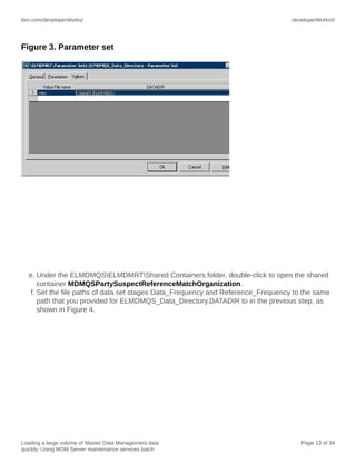 ibm.com/developerWorks/

developerWorks®

Figure 3. Parameter set

e. Under the ELMDMQSELMDMRTShared Containers folder, double-click to open the shared
container MDMQSPartySuspectReferenceMatchOrganization.
f. Set the file paths of data set stages Data_Frequency and Reference_Frequency to the same
path that you provided for ELMDMQS_Data_Directory.DATADIR to in the previous step, as
shown in Figure 4.

Loading a large volume of Master Data Management data
quickly: Using MDM Server maintenance services batch

Page 13 of 34

 