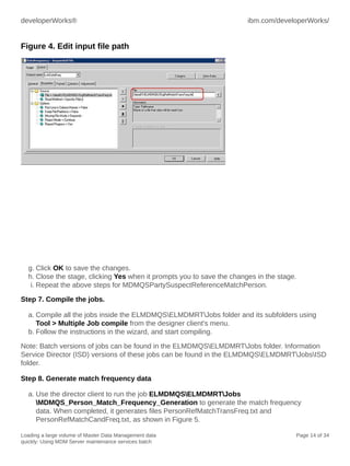 developerWorks®

ibm.com/developerWorks/

Figure 4. Edit input file path

g. Click OK to save the changes.
h. Close the stage, clicking Yes when it prompts you to save the changes in the stage.
i. Repeat the above steps for MDMQSPartySuspectReferenceMatchPerson.
Step 7. Compile the jobs.
a. Compile all the jobs inside the ELMDMQSELMDMRTJobs folder and its subfolders using
Tool > Multiple Job compile from the designer client's menu.
b. Follow the instructions in the wizard, and start compiling.
Note: Batch versions of jobs can be found in the ELMDMQSELMDMRTJobs folder. Information
Service Director (ISD) versions of these jobs can be found in the ELMDMQSELMDMRTJobsISD
folder.
Step 8. Generate match frequency data
a. Use the director client to run the job ELMDMQSELMDMRTJobs
MDMQS_Person_Match_Frequency_Generation to generate the match frequency
data. When completed, it generates files PersonRefMatchTransFreq.txt and
PersonRefMatchCandFreq.txt, as shown in Figure 5.
Loading a large volume of Master Data Management data
quickly: Using MDM Server maintenance services batch

Page 14 of 34

 