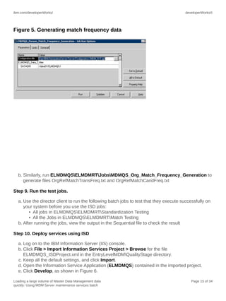 ibm.com/developerWorks/

developerWorks®

Figure 5. Generating match frequency data

b. Similarly, run ELMDMQSELMDMRTJobsMDMQS_Org_Match_Frequency_Generation to
generate files OrgRefMatchTransFreq.txt and OrgRefMatchCandFreq.txt
Step 9. Run the test jobs.
a. Use the director client to run the following batch jobs to test that they execute successfully on
your system before you use the ISD jobs:
• All jobs in ELMDMQSELMDMRTStandardization Testing
• All the Jobs in ELMDMQSELMDMRTMatch Testing
b. After running the jobs, view the output in the Sequential file to check the result
Step 10. Deploy services using ISD
a. Log on to the IBM Information Server (IIS) console.
b. Click File > Import Information Services Project > Browse for the file
ELMDMQS_ISDProject.xml in the EntryLevelMDMQualityStage directory.
c. Keep all the default settings, and click Import.
d. Open the Information Service Application (ELMDMQS) contained in the imported project.
e. Click Develop, as shown in Figure 6.
Loading a large volume of Master Data Management data
quickly: Using MDM Server maintenance services batch

Page 15 of 34

 