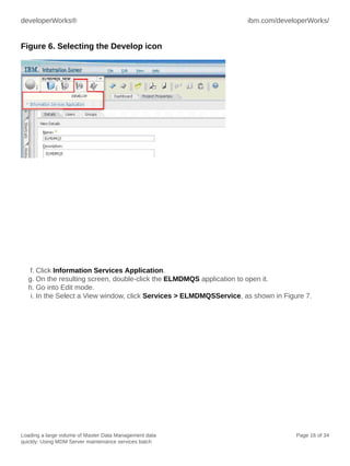 developerWorks®

ibm.com/developerWorks/

Figure 6. Selecting the Develop icon

f. Click Information Services Application.
g. On the resulting screen, double-click the ELMDMQS application to open it.
h. Go into Edit mode.
i. In the Select a View window, click Services > ELMDMQSService, as shown in Figure 7.

Loading a large volume of Master Data Management data
quickly: Using MDM Server maintenance services batch

Page 16 of 34

 