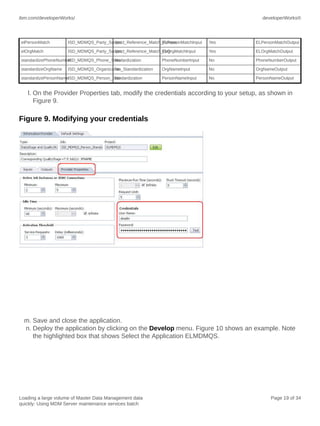 ibm.com/developerWorks/

developerWorks®

elPersonMatch

ISD_MDMQS_Party_Suspect_Reference_Match_Person
Yes
ELPersonMatchInput

Yes

ELPersonMatchOutput

elOrgMatch

ISD_MDMQS_Party_Suspect_Reference_Match_Org
Yes
ELOrgMatchInput

Yes

ELOrgMatchOutput

standardizePhoneNumber
ISD_MDMQS_Phone_Standardization
No

PhoneNumberInput

No

PhoneNumberOutput

standardizeOrgName

OrgNameInput

No

OrgNameOutput

PersonNameInput

No

PersonNameOutput

ISD_MDMQS_Organization_Standardization
No

standardizePersonNameISD_MDMQS_Person_Standardization
No

l. On the Provider Properties tab, modify the credentials according to your setup, as shown in
Figure 9.

Figure 9. Modifying your credentials

m. Save and close the application.
n. Deploy the application by clicking on the Develop menu. Figure 10 shows an example. Note
the highlighted box that shows Select the Application ELMDMQS.

Loading a large volume of Master Data Management data
quickly: Using MDM Server maintenance services batch

Page 19 of 34

 