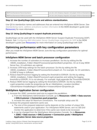 ibm.com/developerWorks/

developerWorks®

/IBM/Party/Standardizer/Name/className

com.ibm.mdm.thirdparty.integration.iis8.adapter.InfoServerStandardizerAdapter

/IBM/Party/Standardizer/Address/className

com.ibm.mdm.thirdparty.integration.iis8.adapter.InfoServerStandardizerAdapter

Step 12: Use QualityStage (QS) name and address standardization.
Use QS to standardize names and addresses that are entered into InfoSphere MDM Server. See
Standardizing name, address and phone number information in the MDM developer's guide (see
Resources) for more information.
Step 13: Using QualityStage in suspect duplicate processing.
QualityStage can be used with the InfoSphere MDM Server Suspect Duplicate Processing (SDP)
feature. See Configuring IBM Information Server QualityStage integration for SDP in the MDM
developer's guide (see Resources) for more information on using QualityStage with SDP.

Optimizing performance with key configuration parameters
After you install the InfoSphere MDM Server, tune the key configuration parameters for optimal
performance.

InfoSphere MDM Server and batch processor configuration
1. Increase the number of submitters to increase parallelism. Do this by editing the file
<MDM_installation_Folder>/BatchProcessor/properties/Batch.properties. On an 8-way MDM
Server box, 24 submitters are optimal.
2. Increase JVM heap settings for the batch processor. Do this by editing the file
<MDM_installation_Folder>/BatchProcessor/bin/runbatch.sh. For example: for 24 submitters,
512MB of heap is sufficient.
3. Reduce BatchProcessor logging by setting the threshold to ERROR. Do this by editing
<MDM_installation_Folder>/BatchProcessor/Log4J.properties and setting the logging
threshold to ERROR, if it is not already. For example: log4j.appender.file.Threshold=ERROR.
4. Reduce MDM Server logging by setting the threshold to ERROR. Do this by editing
Log4J.properties inside the properties.jar file at <WebSphere_Location>/profiles/
<ServerName>/installedApps/<CellName>/<InstanceName>/properties.jar.

WebSphere Application Server configuration
1. Increase the JDBC connection pool size to support the parallelism.
a. From the WebSphere Administration Console, go to Resources >JDBC > Data sources
> DWLCustomer > Connection pool properties
b. Increase the value for Maximum connections. The example setup uses 50.
2. Increase the prepared statement cache size.
a. The size of the prepared statement cache depends on the number of unique SQL
statements used in your application. For InfoSphere MDM Server, set it to 300 and
monitor the application to determine if the cache size needs to be increased.
b. It can be changed from the WebSphere Administration Console. Go to Resources
> JDBC > Data sources > DWLCustomer > Connection pools > WebSphere
Application Server data source properties.
Loading a large volume of Master Data Management data
quickly: Using MDM Server maintenance services batch

Page 21 of 34

 