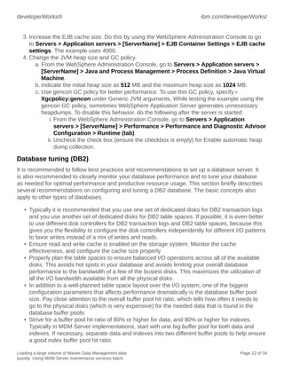 developerWorks®

ibm.com/developerWorks/

3. Increase the EJB cache size. Do this by using the WebSphere Administration Console to go
to Servers > Application servers > [ServerName] > EJB Container Settings > EJB cache
settings. The example uses 4000.
4. Change the JVM heap size and GC policy.
a. From the WebSphere Administration Console, go to Servers > Application servers >
[ServerName] > Java and Process Management > Process Definition > Java Virtual
Machine.
b. Indicate the initial heap size as 512 MB and the maximum heap size as 1024 MB.
c. Use gencon GC policy for better performance. To use this GC policy, specify Xgcpolicy:gencon under Generic JVM arguments. While testing the example using the
gencon GC policy, sometimes WebSphere Application Server generates unnecessary
heapdumps. To disable this behavior, do the following after the server is started:
i. From the WebSphere Administration Console, go to Servers > Application
servers > [ServerName] > Performance > Performance and Diagnostic Advisor
Configuration > Runtime (tab).
ii. Uncheck the check box (ensure the checkbox is empty) for Enable automatic heap
dump collection.

Database tuning (DB2)
It is recommended to follow best practices and recommendations to set up a database server. It
is also recommended to closely monitor your database performance and to tune your database
as needed for optimal performance and productive resource usage. This section briefly describes
several recommendations on configuring and tuning a DB2 database. The basic concepts also
apply to other types of databases.
• Typically it is recommended that you use one set of dedicated disks for DB2 transaction logs
and you use another set of dedicated disks for DB2 table spaces. If possible, it is even better
to use different disk controllers for DB2 transaction logs and DB2 table spaces, because this
gives you the flexibility to configure the disk controllers independently for different I/O patterns
to favor writes instead of a mix of writes and reads.
• Ensure read and write cache is enabled on the storage system. Monitor the cache
effectiveness, and configure the cache size properly.
• Properly plan the table spaces to ensure balanced I/O operations across all of the available
disks. This avoids hot spots in your database and avoids limiting your overall database
performance to the bandwidth of a few of the busiest disks. This maximizes the utilization of
all the I/O bandwidth available from all the physical disks.
• In addition to a well-planned table space layout over the I/O system, one of the biggest
configuration parameters that affects performance dramatically is the database buffer pool
size. Pay close attention to the overall buffer pool hit ratio, which tells how often it needs to
go to the physical disks (which is very expensive) for the needed data that is found in the
database buffer pools.
• Strive for a buffer pool hit ratio of 80% or higher for data, and 90% or higher for indexes.
Typically in MDM Server implementations, start with one big buffer pool for both data and
indexes. If necessary, separate data and indexes into two different buffer pools to help ensure
a good index buffer pool hit ratio.
Loading a large volume of Master Data Management data
quickly: Using MDM Server maintenance services batch

Page 22 of 34

 