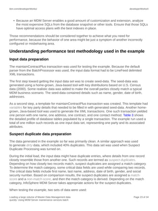 ibm.com/developerWorks/

developerWorks®

• Because an MDM Server enables a good amount of customization and extension, analyze
the most expensive SQLs from the database snapshot or other tools. Ensure that those SQLs
have optimal access plans with the best indexes in place.
Those recommendations should be considered together to achieve what you need for
performance, because the behavior of one area might be just a symptom of another incorrectly
configured or misbehaving area.

Understanding performance test methodology used in the example
Input data preparation
The maintainContractPlus transaction was used for testing the example. Because the default
parser from the BatchProcessor was used, the input data format had to be LineFeed delimited
XML transactions.
The first step toward getting the input data set was to create seed-data. The seed-data was
generated using a home-grown, Java-based tool with key distributions based on U.S. Census
data (2000). Some realistic data was added to make the overall parties closely match a typical
MDM business scenario. The seed-data contained details such as name, gender, date of birth,
addresses.
As a second step, a template for maintainContractPlus transaction was created. This template had
variables for key party details that needed to be filled in with generated seed-data. Another homegrown, Java-based tool was used to generate the XML transactions. One such transaction yielded
one person with one name, one address, one contract, and one contact method. Table 3 shows
the detailed profile of database tables populated by a single transaction. The example run used a
total of one million such records as one input data set, representing one party and its associated
attributes.

Suspect duplicate data preparation
The data generated in the example so far was primarily clean. A similar approach was used
to generate dirty data, which included 40% duplicates. This data set was used when Suspect
Duplicate Processing was turned on.
During the initial load, the input data might have duplicate entries, where details from one record
closely resemble those from another one. Such records are termed as suspect duplicates.
Depending on how closely two records match, suspect duplicates are assigned a match category.
To determine the match category, some critical data fields are used while comparing two records.
The critical data fields include first name, last name, address, date of birth, gender, and social
security number. Based on comparison results, the suspect duplicates are assigned a matchscore and a non-match-score, and then the match category is derived. Depending on the match
category, InfoSphere MDM Server takes appropriate actions for the suspect duplicates.
When testing the example, two sets of data were used:
Loading a large volume of Master Data Management data
quickly: Using MDM Server maintenance services batch

Page 23 of 34

 