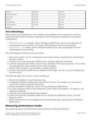 ibm.com/developerWorks/

developerWorks®

LOBREL

1,000,000

900,000

LOCATIONGROUP

2,000,000

1,800,000

MISCVALUE

1,000,000

1,000,000

PERSON

1,000,000

900,000

PERSONNAME

1,000,000

900,000

PERSONSEARCH

1,000,000

900,000

SUSPECT

0

300,000

Test methodology
Different tests were performed to check stability and scalability and to measure the overhead
associated with several commonly used features. All the tests were conducted in two solution
configurations:
• The MDM Server only solution, where InfoSphere MDM Server uses its own algorithm for
standardization and matching. In this case, IBM Information Server is not required.
• MDM Server + QS solution, where InfoSphere MDM Server uses QualityStage to do the
standardization and matching.
The methodology for all these tests was similar:
1. Set up the systems. Do the configuration and tuning of various components as mentioned in
previous sections.
2. Prepare a set of input data with 10000 records using the approach mentioned.
3. Load the input data with 10000 records using 1 submitter in the batch processor. This is done
to avoid deadlocks while working with an empty database.
4. Perform DB2 reorgchk on all the tables to update statistics.
5. Create a backup of the MDM Server database at this stage, and use it is as the starting point
for all the tests.
The following steps were used to run the example test:
1. Restore the database using the backup copy.
2. Change the database configuration if required for the test. For example, you may want to
switch OFF Suspect Duplicate Processing.
3. Restart WebSphere Application Server running InfoSphere MDM Server.
4. Run data collection scripts in the background, which collect CPU statistics, IO statistics, and
database snapshots.
5. Start the test to load the selected input dataset.
6. Collect the logs from InfoSphere MDM Server, WebSphere Application Server, and DB2
database server.
7. Derive response time and throughput from transactiondata.log as generated by InfoSphere
MDM Server.

Measuring performance results
This section describes the performance measurements including the following:
Loading a large volume of Master Data Management data
quickly: Using MDM Server maintenance services batch

Page 25 of 34

 