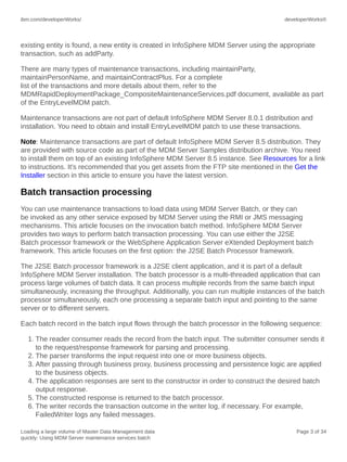 ibm.com/developerWorks/

developerWorks®

existing entity is found, a new entity is created in InfoSphere MDM Server using the appropriate
transaction, such as addParty.
There are many types of maintenance transactions, including maintainParty,
maintainPersonName, and maintainContractPlus. For a complete
list of the transactions and more details about them, refer to the
MDMRapidDeploymentPackage_CompositeMaintenanceServices.pdf document, available as part
of the EntryLevelMDM patch.
Maintenance transactions are not part of default InfoSphere MDM Server 8.0.1 distribution and
installation. You need to obtain and install EntryLevelMDM patch to use these transactions.
Note: Maintenance transactions are part of default InfoSphere MDM Server 8.5 distribution. They
are provided with source code as part of the MDM Server Samples distribution archive. You need
to install them on top of an existing InfoSphere MDM Server 8.5 instance. See Resources for a link
to instructions. It's recommended that you get assets from the FTP site mentioned in the Get the
Installer section in this article to ensure you have the latest version.

Batch transaction processing
You can use maintenance transactions to load data using MDM Server Batch, or they can
be invoked as any other service exposed by MDM Server using the RMI or JMS messaging
mechanisms. This article focuses on the invocation batch method. InfoSphere MDM Server
provides two ways to perform batch transaction processing. You can use either the J2SE
Batch processor framework or the WebSphere Application Server eXtended Deployment batch
framework. This article focuses on the first option: the J2SE Batch Processor framework.
The J2SE Batch processor framework is a J2SE client application, and it is part of a default
InfoSphere MDM Server installation. The batch processor is a multi-threaded application that can
process large volumes of batch data. It can process multiple records from the same batch input
simultaneously, increasing the throughput. Additionally, you can run multiple instances of the batch
processor simultaneously, each one processing a separate batch input and pointing to the same
server or to different servers.
Each batch record in the batch input flows through the batch processor in the following sequence:
1. The reader consumer reads the record from the batch input. The submitter consumer sends it
to the request/response framework for parsing and processing.
2. The parser transforms the input request into one or more business objects.
3. After passing through business proxy, business processing and persistence logic are applied
to the business objects.
4. The application responses are sent to the constructor in order to construct the desired batch
output response.
5. The constructed response is returned to the batch processor.
6. The writer records the transaction outcome in the writer log, if necessary. For example,
FailedWriter logs any failed messages.
Loading a large volume of Master Data Management data
quickly: Using MDM Server maintenance services batch

Page 3 of 34

 