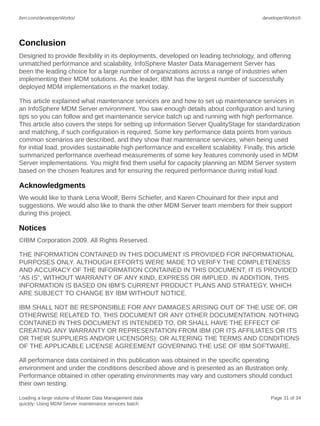 ibm.com/developerWorks/

developerWorks®

Conclusion
Designed to provide flexibility in its deployments, developed on leading technology, and offering
unmatched performance and scalability, InfoSphere Master Data Management Server has
been the leading choice for a large number of organizations across a range of industries when
implementing their MDM solutions. As the leader, IBM has the largest number of successfully
deployed MDM implementations in the market today.
This article explained what maintenance services are and how to set up maintenance services in
an InfoSphere MDM Server environment. You saw enough details about configuration and tuning
tips so you can follow and get maintenance service batch up and running with high performance.
This article also covers the steps for setting up Information Server QualityStage for standardization
and matching, if such configuration is required. Some key performance data points from various
common scenarios are described, and they show that maintenance services, when being used
for initial load, provides sustainable high performance and excellent scalability. Finally, this article
summarized performance overhead measurements of some key features commonly used in MDM
Server implementations. You might find them useful for capacity planning an MDM Server system
based on the chosen features and for ensuring the required performance during initial load.

Acknowledgments
We would like to thank Lena Woolf, Berni Schiefer, and Karen Chouinard for their input and
suggestions. We would also like to thank the other MDM Server team members for their support
during this project.

Notices
©IBM Corporation 2009. All Rights Reserved.
THE INFORMATION CONTAINED IN THIS DOCUMENT IS PROVIDED FOR INFORMATIONAL
PURPOSES ONLY. ALTHOUGH EFFORTS WERE MADE TO VERIFY THE COMPLETENESS
AND ACCURACY OF THE INFORMATION CONTAINED IN THIS DOCUMENT, IT IS PROVIDED
“AS IS”, WITHOUT WARRANTY OF ANY KIND, EXPRESS OR IMPLIED. IN ADDITION, THIS
INFORMATION IS BASED ON IBM’S CURRENT PRODUCT PLANS AND STRATEGY, WHICH
ARE SUBJECT TO CHANGE BY IBM WITHOUT NOTICE.
IBM SHALL NOT BE RESPONSIBLE FOR ANY DAMAGES ARISING OUT OF THE USE OF, OR
OTHERWISE RELATED TO, THIS DOCUMENT OR ANY OTHER DOCUMENTATION. NOTHING
CONTAINED IN THIS DOCUMENT IS INTENDED TO, OR SHALL HAVE THE EFFECT OF
CREATING ANY WARRANTY OR REPRESENTATION FROM IBM (OR ITS AFFILIATES OR ITS
OR THEIR SUPPLIERS AND/OR LICENSORS); OR ALTERING THE TERMS AND CONDITIONS
OF THE APPLICABLE LICENSE AGREEMENT GOVERNING THE USE OF IBM SOFTWARE.
All performance data contained in this publication was obtained in the specific operating
environment and under the conditions described above and is presented as an illustration only.
Performance obtained in other operating environments may vary and customers should conduct
their own testing.
Loading a large volume of Master Data Management data
quickly: Using MDM Server maintenance services batch

Page 31 of 34

 