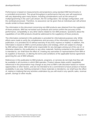 developerWorks®

ibm.com/developerWorks/

Performance is based on measurements and projections using standard IBM benchmarks in
a controlled environment. The actual throughput or performance that any user will experience
will vary depending upon many factors, including considerations such as the amount of
multiprogramming in the user's job stream, the I/O configuration, the storage configuration, and
the workload processed. Therefore, no assurance can be given that an individual user will achieve
results similar to those stated here.
The information in this document concerning non-IBM products was obtained from the supplier(s)
of those products. IBM has not tested such products and cannot confirm the accuracy of the
performance, compatibility or any other claims related to non-IBM products. Questions about the
capabilities of non-IBM products should be addressed to the supplier(s) of those products.
The information contained in this publication is provided for informational purposes only. While
efforts were made to verify the completeness and accuracy of the information contained in this
publication, it is provided AS IS without warranty of any kind, express or implied. In addition, this
information is based on IBM’s current product plans and strategy, which are subject to change
by IBM without notice. IBM shall not be responsible for any damages arising out of the use of, or
otherwise related to, this publication or any other materials. Nothing contained in this publication
is intended to, nor shall have the effect of, creating any warranties or representations from IBM or
its suppliers or licensors, or altering the terms and conditions of the applicable license agreement
governing the use of IBM software.
References in this publication to IBM products, programs, or services do not imply that they will
be available in all countries in which IBM operates. Product release dates and/or capabilities
referenced in this presentation may change at any time at IBM’s sole discretion based on market
opportunities or other factors, and are not intended to be a commitment to future product or feature
availability in any way. Nothing contained in these materials is intended to, nor shall have the effect
of, stating or implying that any activities undertaken by you will result in any specific sales, revenue
growth, savings or other results.

Loading a large volume of Master Data Management data
quickly: Using MDM Server maintenance services batch

Page 32 of 34

 