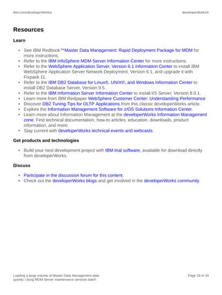 ibm.com/developerWorks/

developerWorks®

Resources
Learn
• See IBM Redbook™Master Data Management: Rapid Deployment Package for MDM for
more instructions.
• Refer to the IBM InfoSphere MDM Server Information Center for more instructions.
• Refer to the WebSphere Application Server, Version 6.1 Information Center to install IBM
WebSphere Application Server Network Deployment, Version 6.1, and upgrade it with
Fixpack 11.
• Refer to the IBM DB2 Database for Linux®, UNIX®, and Windows Information Center to
install DB2 Database Server, Version 9.5.
• Refer to the IBM Information Server Information Center to install IIS Server, Version 8.0.1.
• Learn more from IBM Redpaper WebSphere Customer Center: Understanding Performance
• Discover DB2 Tuning Tips for OLTP Applications from this classic developerWorks article.
• Explore the Information Management Software for z/OS Solutions Information Center.
• Learn more about Information Management at the developerWorks Information Management
zone. Find technical documentation, how-to articles, education, downloads, product
information, and more.
• Stay current with developerWorks technical events and webcasts.
Get products and technologies
• Build your next development project with IBM trial software, available for download directly
from developerWorks.
Discuss
• Participate in the discussion forum for this content.
• Check out the developerWorks blogs and get involved in the developerWorks community.

Loading a large volume of Master Data Management data
quickly: Using MDM Server maintenance services batch

Page 33 of 34

 