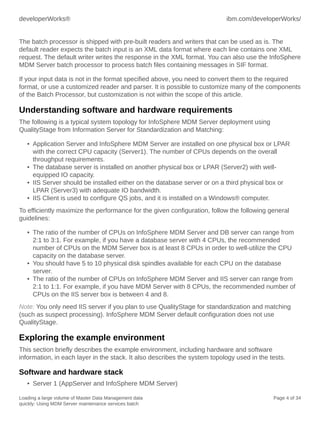 developerWorks®

ibm.com/developerWorks/

The batch processor is shipped with pre-built readers and writers that can be used as is. The
default reader expects the batch input is an XML data format where each line contains one XML
request. The default writer writes the response in the XML format. You can also use the InfoSphere
MDM Server batch processor to process batch files containing messages in SIF format.
If your input data is not in the format specified above, you need to convert them to the required
format, or use a customized reader and parser. It is possible to customize many of the components
of the Batch Processor, but customization is not within the scope of this article.

Understanding software and hardware requirements
The following is a typical system topology for InfoSphere MDM Server deployment using
QualityStage from Information Server for Standardization and Matching:
• Application Server and InfoSphere MDM Server are installed on one physical box or LPAR
with the correct CPU capacity (Server1). The number of CPUs depends on the overall
throughput requirements.
• The database server is installed on another physical box or LPAR (Server2) with wellequipped IO capacity.
• IIS Server should be installed either on the database server or on a third physical box or
LPAR (Server3) with adequate IO bandwidth.
• IIS Client is used to configure QS jobs, and it is installed on a Windows® computer.
To efficiently maximize the performance for the given configuration, follow the following general
guidelines:
• The ratio of the number of CPUs on InfoSphere MDM Server and DB server can range from
2:1 to 3:1. For example, if you have a database server with 4 CPUs, the recommended
number of CPUs on the MDM Server box is at least 8 CPUs in order to well-utilize the CPU
capacity on the database server.
• You should have 5 to 10 physical disk spindles available for each CPU on the database
server.
• The ratio of the number of CPUs on InfoSphere MDM Server and IIS server can range from
2:1 to 1:1. For example, if you have MDM Server with 8 CPUs, the recommended number of
CPUs on the IIS server box is between 4 and 8.
Note: You only need IIS server if you plan to use QualityStage for standardization and matching
(such as suspect processing). InfoSphere MDM Server default configuration does not use
QualityStage.

Exploring the example environment
This section briefly describes the example environment, including hardware and software
information, in each layer in the stack. It also describes the system topology used in the tests.

Software and hardware stack
• Server 1 (AppServer and InfoSphere MDM Server)
Loading a large volume of Master Data Management data
quickly: Using MDM Server maintenance services batch

Page 4 of 34

 