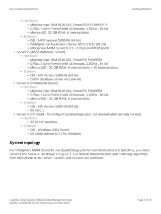 ibm.com/developerWorks/

developerWorks®

• Hardware
• Machine type: IBM 9116-561, PowerPC® POWER5™
• CPUs: 8 core Power5 with 16 threads, 1.5GHz , 64 bit
• Memory/IO: 32 GB RAM, 6 internal disks
• Software
• OS : AIX® Version 5300-06 (64 bit)
• WebSphere® Application Server ND 6.1.0.11 (32 bit)
• InfoSphere MDM Server 8.0.1 + EntryLevelMDM patch
• Server 2 (DB2® database Server)
• Hardware
• Machine type: IBM 9116-561, PowerPC POWER5
• CPUs: 8 core Power5 with 16 threads, 1.5GHz , 64 bit
• Memory/IO : 32 GB RAM, 6 internal disks + 40 external disks
• Software
• OS : AIX Version 5300-06 (64 bit)
• DB2® database server v9.5 (64 bit)
• Server 3 (Information Server)
• Hardware
• Machine type: IBM 9116-561, PowerPC POWER5
• CPUs: 8 core Power5 with 16 threads, 1.5GHz , 64 bit
• Memory/IO : 32 GB RAM, 6 internal disks
• Software
• OS : AIX Version 5300-06 (64 bit)
• IIS v8.0.1
• Server 4 (IIS Client - To configure QualityStage jobs, not needed while running the test)
• Hardware
• 32 bit x86 machine
• Software
• OS : Windows 2003 Server
• IIS client version 8.0.1 for Windows

System topology
For InfoSphere MDM Server to use QualityStage jobs for standardization and matching, you need
Server3 and Server4, as shown in Figure 1. For default standardization and matching algorithms
from InfoSphere MDM Server, Server1 and Server2 are sufficient.

Loading a large volume of Master Data Management data
quickly: Using MDM Server maintenance services batch

Page 5 of 34

 