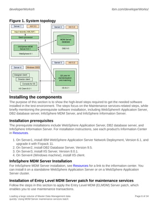 developerWorks®

ibm.com/developerWorks/

Figure 1. System topology

Installing the components
The purpose of this section is to show the high-level steps required to get the needed software
installed in the test environment. The steps focus on the Maintenance services-related steps, while
briefly mentioning the prerequisite software installation, including WebSphere® Application Server,
DB2 database server, InfoSphere MDM Server, and InfoSphere Information Server.

Installation prerequisites
The prerequisite installations include WebSphere Application Server, DB2 database server, and
InfoSphere Information Server. For installation instructions, see each product's Information Center
in Resources.
1. On Server1, install IBM WebSphere Application Server Network Deployment, Version 6.1, and
upgrade it with Fixpack 11.
2. On Server2, install DB2 Database Server, Version 9.5.
3. On Server3, install IIS Server, Version 8.0.1.
4. On Server4 (Windows machine), install IIS client.

InfoSphere MDM Server Installation
For InfoSphere MDM Server installation, see Resources for a link to the information center. You
can install it on a standalone WebSphere Application Server or on a WebSphere Application
Server cluster.

Installation of Entry Level MDM Server patch for maintenance services
Follow the steps in this section to apply the Entry Level MDM (ELMDM) Server patch, which
enables you to use maintenance transactions.
Loading a large volume of Master Data Management data
quickly: Using MDM Server maintenance services batch

Page 6 of 34

 