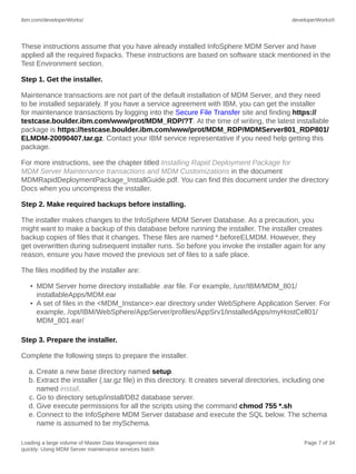 ibm.com/developerWorks/

developerWorks®

These instructions assume that you have already installed InfoSphere MDM Server and have
applied all the required fixpacks. These instructions are based on software stack mentioned in the
Test Environment section.
Step 1. Get the installer.
Maintenance transactions are not part of the default installation of MDM Server, and they need
to be installed separately. If you have a service agreement with IBM, you can get the installer
for maintenance transactions by logging into the Secure File Transfer site and finding https://
testcase.boulder.ibm.com/www/prot/MDM_RDP/?T. At the time of writing, the latest installable
package is https://testcase.boulder.ibm.com/www/prot/MDM_RDP/MDMServer801_RDP801/
ELMDM-20090407.tar.gz. Contact your IBM service representative if you need help getting this
package.
For more instructions, see the chapter titled Installing Rapid Deployment Package for
MDM Server Maintenance transactions and MDM Customizations in the document
MDMRapidDeploymentPackage_InstallGuide.pdf. You can find this document under the directory
Docs when you uncompress the installer.
Step 2. Make required backups before installing.
The installer makes changes to the InfoSphere MDM Server Database. As a precaution, you
might want to make a backup of this database before running the installer. The installer creates
backup copies of files that it changes. These files are named *.beforeELMDM. However, they
get overwritten during subsequent installer runs. So before you invoke the installer again for any
reason, ensure you have moved the previous set of files to a safe place.
The files modified by the installer are:
• MDM Server home directory installable .ear file. For example, /usr/IBM/MDM_801/
installableApps/MDM.ear
• A set of files in the <MDM_Instance>.ear directory under WebSphere Application Server. For
example, /opt/IBM/WebSphere/AppServer/profiles/AppSrv1/installedApps/myHostCell01/
MDM_801.ear/
Step 3. Prepare the installer.
Complete the following steps to prepare the installer.
a. Create a new base directory named setup.
b. Extract the installer (.tar.gz file) in this directory. It creates several directories, including one
named install.
c. Go to directory setup/install/DB2 database server.
d. Give execute permissions for all the scripts using the command chmod 755 *.sh
e. Connect to the InfoSphere MDM Server database and execute the SQL below. The schema
name is assumed to be mySchema.
Loading a large volume of Master Data Management data
quickly: Using MDM Server maintenance services batch

Page 7 of 34

 