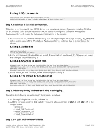 developerWorks®

ibm.com/developerWorks/

Listing 1. SQL to execute
db2 "insert into mySchema.DataAssociation values
(25083715210700005,'a_name',current_timestamp,'a_description',null)"

Step 4. Customize a clustered environment.
This step is not required if your MDM Server is a standalone server. If you are installing ELMDM
on a Clustered MDM Server installation (MDM Server running on a cluster of WebSphere
Application Servers), make the following modifications in the scripts.
a. In setVariables.sh, add the line in Listing 2 at the beginning of the script. NAME_OF_SERVER
refers to the name of the WebSphere Application Server instance that is a member of the
cluster.

Listing 2. Added line
#add the line below
export SRV_NAME=NAME_OF_SERVER

b. In the scripts install_DisableHVL.sh, install_EnableHVL.sh, and install_ELPCustom.sh, make
the changes shown in Listing 3.

Listing 3. Changes to script files
#comment out the line below and replace with the new line as shown below
#$CURRENT/restartServer.sh $WAS_HOME $NODE_NAME $APP_NAME $ADMIN_USER $ADMIN_PASSWORD
#add the line below
$CURRENT/restartServer.sh $WAS_HOME $NODE_NAME $SRV_NAME $ADMIN_USER $ADMIN_PASSWORD

c. In the install_ELPTx.sh script, make the changes in Listing 4.

Listing 4. The install_EPLTx.sh script
#comment out the line below and replace with the new line as shown below
#$LOC/restartServer.sh $WAS_HOME $NODE_NAME $APP_NAME $ADMIN_USER $ADMIN_PASSWORD
#add the line below
$LOC/restartServer.sh $WAS_HOME $NODE_NAME $SRV_NAME $ADMIN_USER $ADMIN_PASSWORD

Step 5. Optionally modify the installer to help in debugging.
Complete the following steps to modify the installer to debug.
a. At the beginning of each script, add set -x
b. Add the verbose option to db2 calls by replacing all occurrences of db2 -tf with db2 -tvf in the
scripts below:
• runsql.sh
• install_ELPCustom.sh
• install_EnableHVL.sh
• install_DisableHVL.sh
Step 6. Set your environment variables
Loading a large volume of Master Data Management data
quickly: Using MDM Server maintenance services batch

Page 8 of 34

 