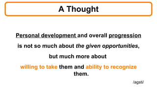 A Thought Personal development  and overall  progression is not so much about  the given opportunities ,  but much more about  willing to take  them and  ability to recognize  them. /agsti/ 