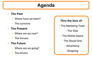 Agenda The Past Where have we been? The survivors The Present Where are we now? The thrivers The Future Where are we going? The drivers Thru the lens of: The Marketing Tools The Web The Mobile Space The Social Grid Advertising Shopping 