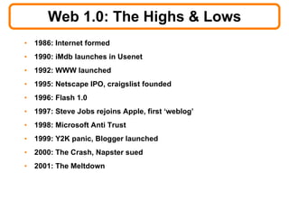 Web 1.0: The Highs & Lows 1986: Internet formed 1990: iMdb launches in Usenet 1992: WWW launched 1995: Netscape IPO, craigslist founded 1996: Flash 1.0 1997: Steve Jobs rejoins Apple, first ‘weblog’ 1998: Microsoft Anti Trust 1999: Y2K panic, Blogger launched 2000: The Crash, Napster sued 2001: The Meltdown 
