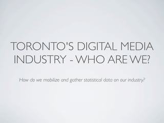 TORONTO'S DIGITAL MEDIA
 INDUSTRY - WHO ARE WE?
 How do we mobilize and gather statistical data on our industry?
 