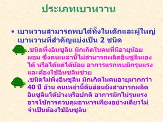 ประเภทเบาหวาน เบาหวานสามารถพบได้ทั้งในเด็กและผู้ใหญ่ เบาหวานที่สำคัญแบ่งเป็น  2  ชนิด . ชนิดพึ่งอินซูลิน มักเกิดในคนที่มีอายุน้อย ผอม ซึ่งคนเหล่านี้ไม่สามารถผลิตอินซูลินเองได้ หรือได้แต่ได้น้อย อาการแรกพบมักรุนแรงและต้องใช้อินซูลินช่วย . ชนิดไม่พึ่งอินซูลิน มักเกิดในคนอายุมากกว่า  40  ปี อ้วน คนเหล่านี้ตับอ่อนยังสามารถผลิตอินซูลินได้บ้างหรือปกติ อาการมักไม่รุนแรงอาจใช้การควบคุมอาหารเพียงอย่างเดียวไม่จำเป็นต้องใช้อินซูลิน 