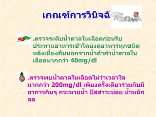 เกณฑ์การวินิจฉัย . ตรวจระดับน้ำตาลในเลือดก่อนรับประทานอาหารเช้าโดยงดอาหารทุกชนิดหลังเที่ยงคืนนอกจากน้ำถ้าค่าน้ำตาลในเลือดมากกว่า  40mg/dl . ตรวจพบน้ำตาลในเลือดไม่ว่าเวลาใดมากกว่า  200mg/dl  เพียงครั้งเดียวร่วมกับมีอาการกินจุ กระหายน้ำ ปัสสาวะบ่อย น้ำหนักลด 