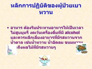 หลักการปฏิบัติของผู้ป่วยเบาหวาน อาหาร ต้องรับประทานอาหารให้เป็นเวลา ไม่สูบบุหรี่ งดเว้นเครื่องดื่มที่มี  alcohol  และควรหลีกเลี่ยงอาหารที่มีรสหวานจากน้ำตาล เช่นน้ำหวาน น้ำอัดลม ขนมหวาน รวมถึงผลไม้ที่มีรสหวานๆ 