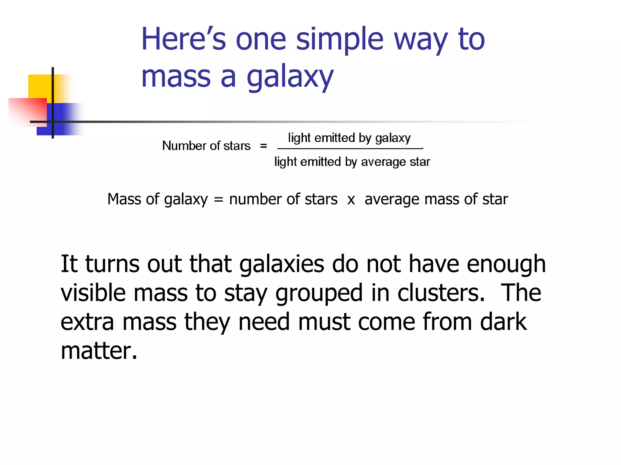 Here’s one simple way to
        mass a galaxy


    Mass of galaxy = number of stars x average mass of star



It turns out that galaxies do not have enough
visible mass to stay grouped in clusters. The
extra mass they need must come from dark
matter.
 