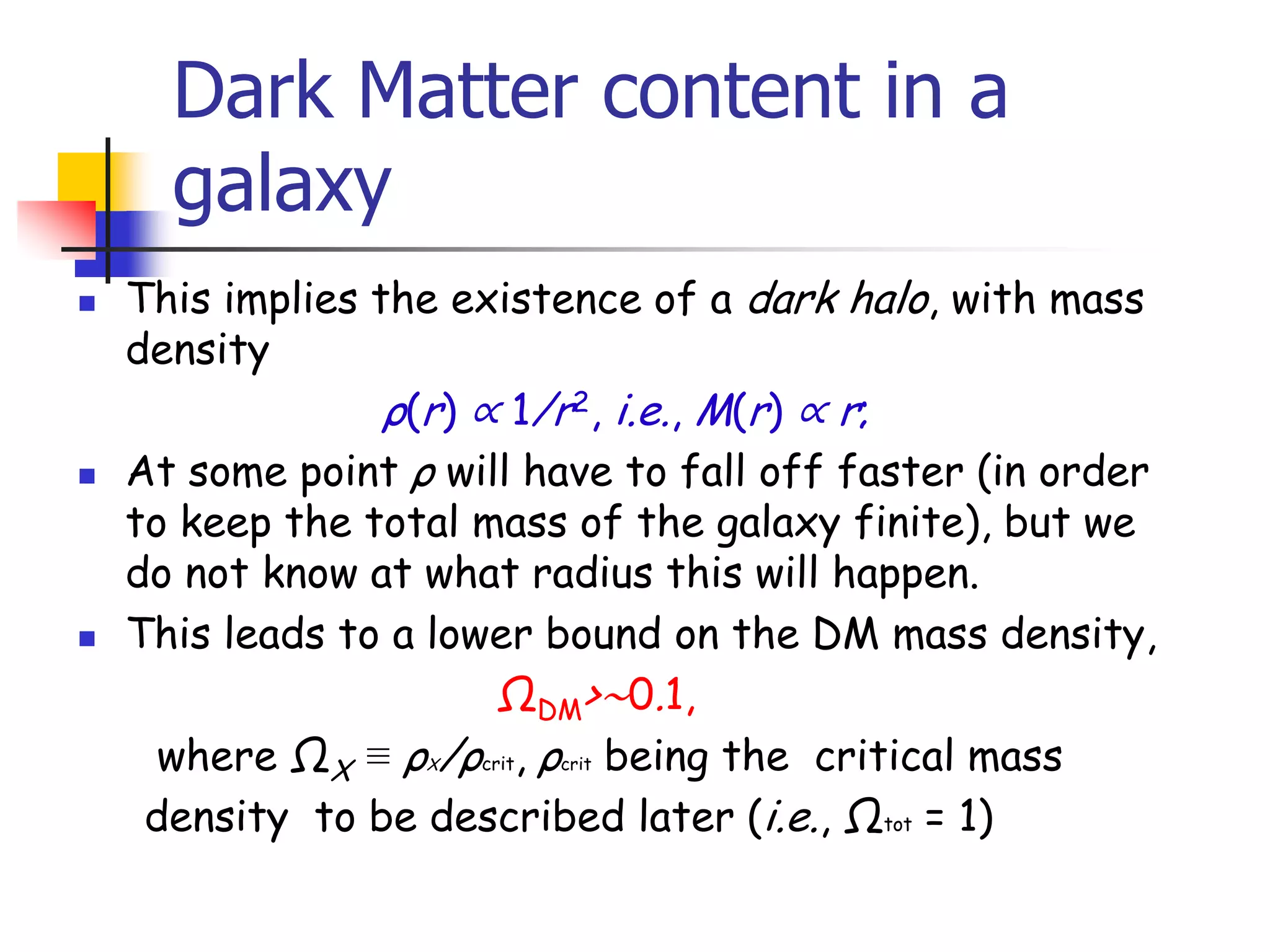 Dark Matter content in a
      galaxy
   This implies the existence of a dark halo, with mass
    density
                  ρ(r) ∝ 1/r2, i.e., M(r) ∝ r;
   At some point ρ will have to fall off faster (in order
    to keep the total mass of the galaxy finite), but we
    do not know at what radius this will happen.
   This leads to a lower bound on the DM mass density,
                        ΩDM>∼0.1,
      where ΩX ≡ ρ /ρcrit, ρcrit being the critical mass
                   X


     density to be described later (i.e., Ωtot = 1)
 