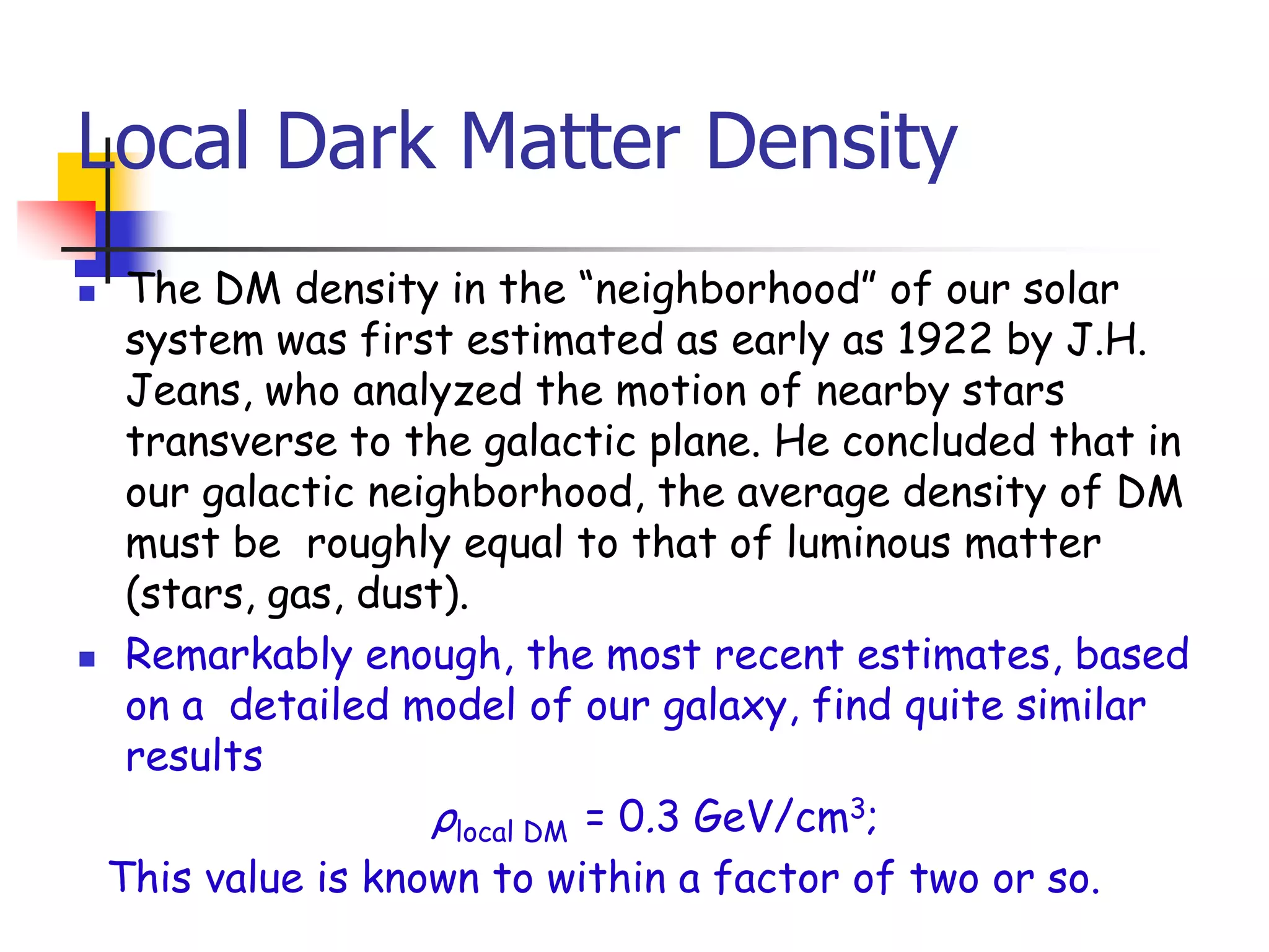 Local Dark Matter Density
 The DM density in the ―neighborhood‖ of our solar
  system was first estimated as early as 1922 by J.H.
  Jeans, who analyzed the motion of nearby stars
  transverse to the galactic plane. He concluded that in
  our galactic neighborhood, the average density of DM
  must be roughly equal to that of luminous matter
  (stars, gas, dust).
 Remarkably enough, the most recent estimates, based
  on a detailed model of our galaxy, find quite similar
  results
                  ρlocal DM = 0.3 GeV/cm3;
 This value is known to within a factor of two or so.
 