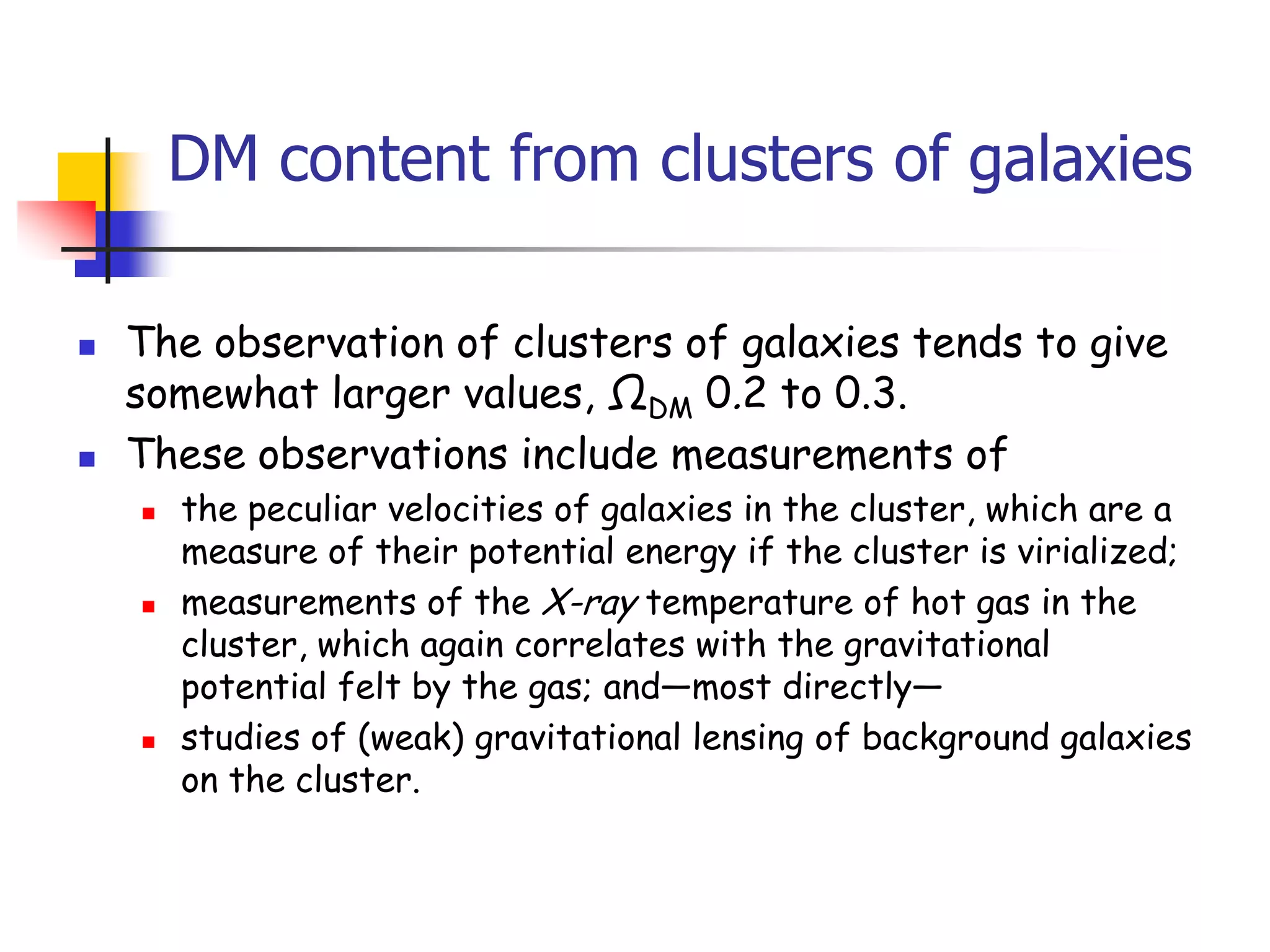 DM content from clusters of galaxies

   The observation of clusters of galaxies tends to give
    somewhat larger values, ΩDM 0.2 to 0.3.
   These observations include measurements of
       the peculiar velocities of galaxies in the cluster, which are a
        measure of their potential energy if the cluster is virialized;
       measurements of the X-ray temperature of hot gas in the
        cluster, which again correlates with the gravitational
        potential felt by the gas; and—most directly—
       studies of (weak) gravitational lensing of background galaxies
        on the cluster.
 