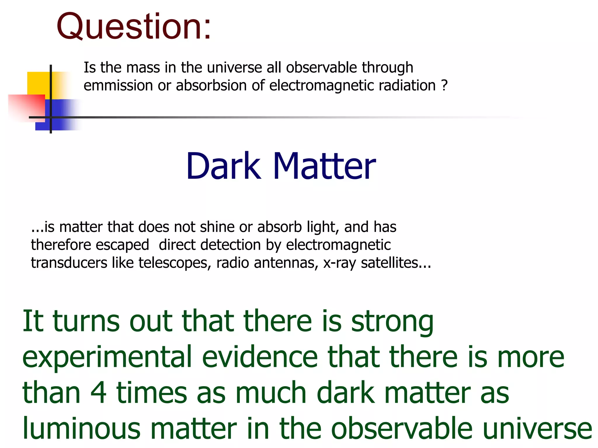 Question:
        Is the mass in the universe all observable through
        emmission or absorbsion of electromagnetic radiation ?




                        Dark Matter
...is matter that does not shine or absorb light, and has
therefore escaped direct detection by electromagnetic
transducers like telescopes, radio antennas, x-ray satellites...



It turns out that there is strong
experimental evidence that there is more
than 4 times as much dark matter as
luminous matter in the observable universe
 