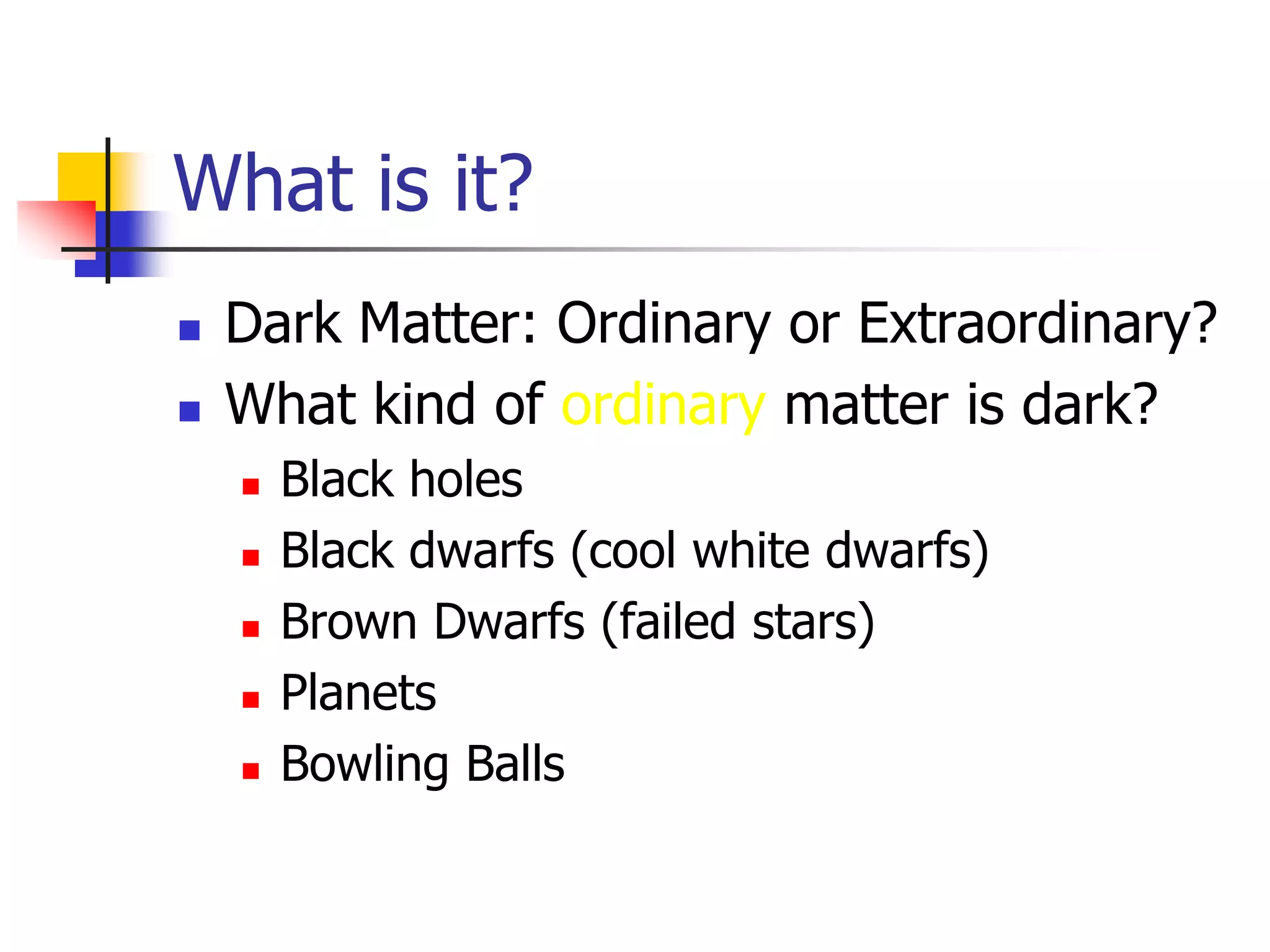 What is it?
   Dark Matter: Ordinary or Extraordinary?
   What kind of ordinary matter is dark?
       Black holes
       Black dwarfs (cool white dwarfs)
       Brown Dwarfs (failed stars)
       Planets
       Bowling Balls
 