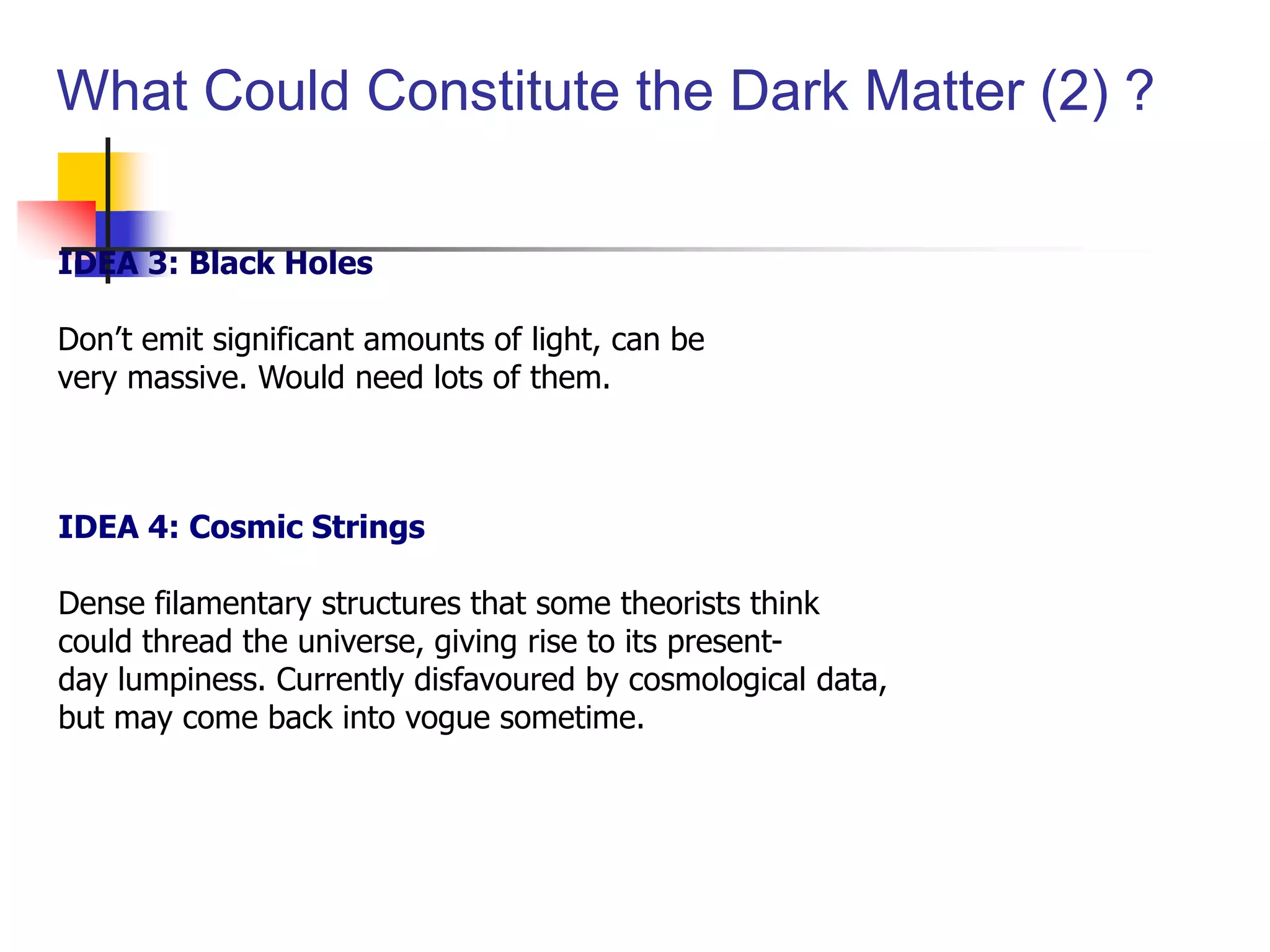 What Could Constitute the Dark Matter (2) ?

IDEA 3: Black Holes

Don’t emit significant amounts of light, can be
very massive. Would need lots of them.



IDEA 4: Cosmic Strings

Dense filamentary structures that some theorists think
could thread the universe, giving rise to its present-
day lumpiness. Currently disfavoured by cosmological data,
but may come back into vogue sometime.
 