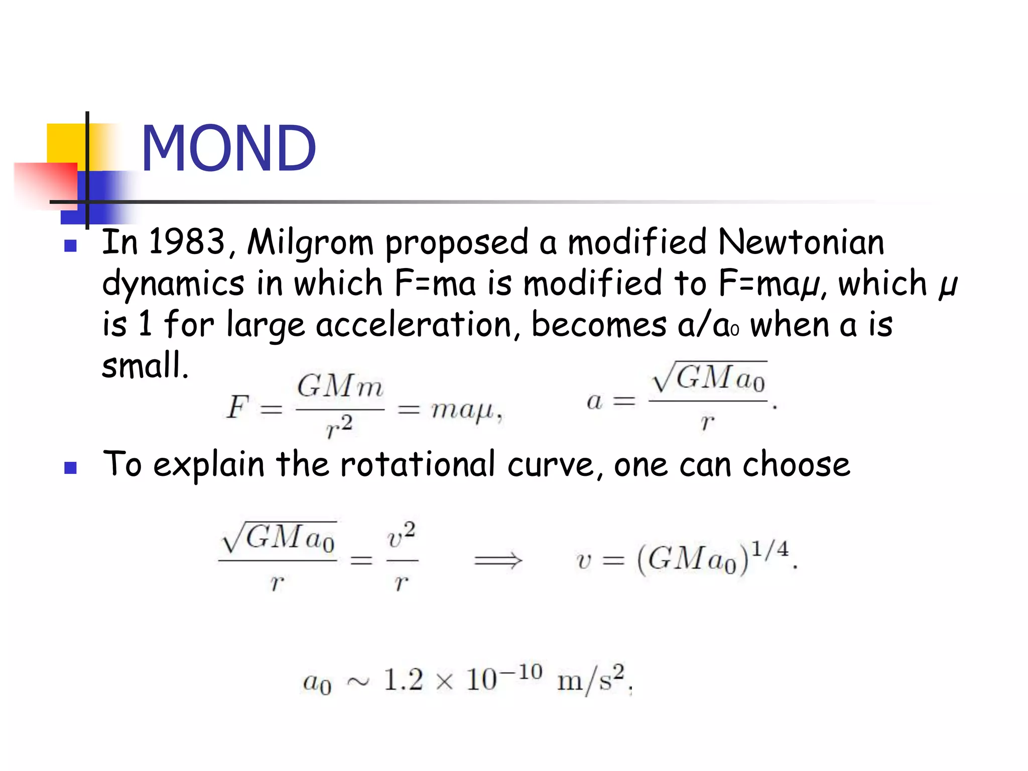 MOND
   In 1983, Milgrom proposed a modified Newtonian
    dynamics in which F=ma is modified to F=maµ, which µ
    is 1 for large acceleration, becomes a/a0 when a is
    small.

   To explain the rotational curve, one can choose
 