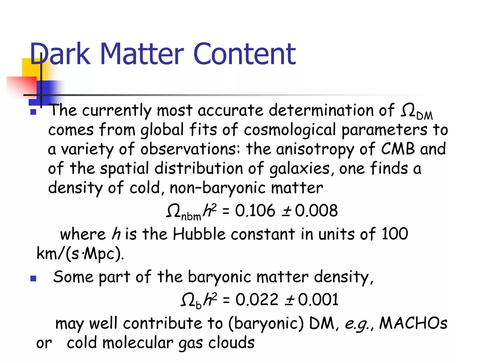 Dark Matter Content
 The currently most accurate determination of ΩDM
  comes from global fits of cosmological parameters to
  a variety of observations: the anisotropy of CMB and
  of the spatial distribution of galaxies, one finds a
  density of cold, non–baryonic matter
                  Ωnbmh2 = 0.106 ± 0.008
    where h is the Hubble constant in units of 100
 km/(s·Mpc).
  Some part of the baryonic matter density,
                     Ωbh2 = 0.022 ± 0.001
   may well contribute to (baryonic) DM, e.g., MACHOs
 or cold molecular gas clouds
 