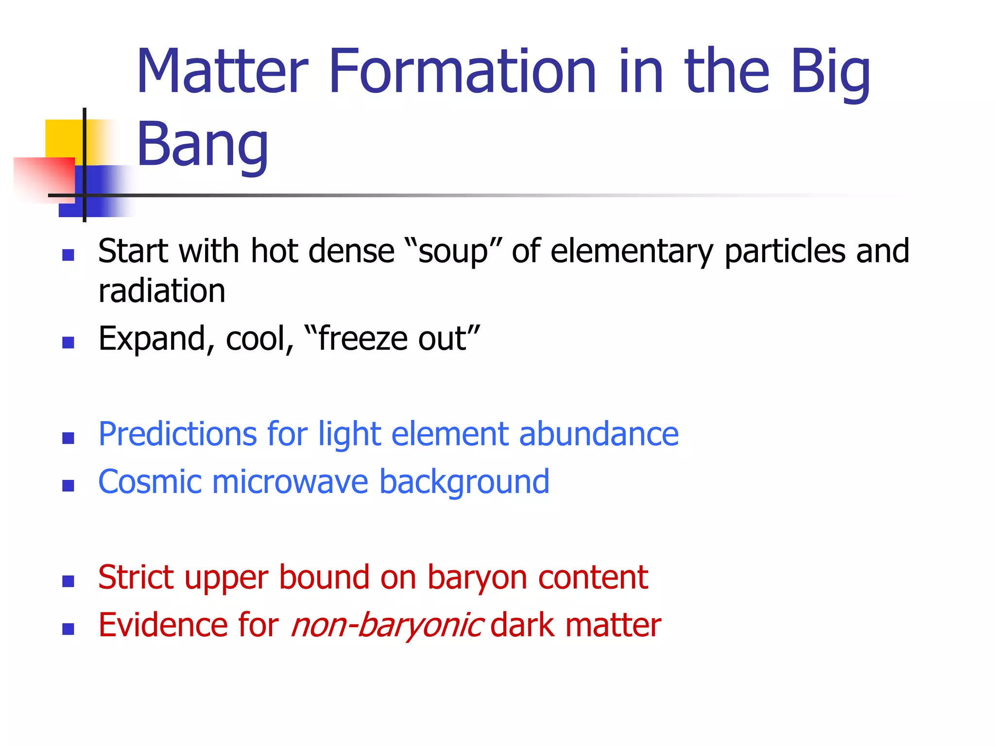 Matter Formation in the Big
      Bang
   Start with hot dense “soup” of elementary particles and
    radiation
   Expand, cool, “freeze out”

   Predictions for light element abundance
   Cosmic microwave background

   Strict upper bound on baryon content
   Evidence for non-baryonic dark matter
 